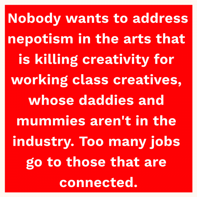 Nobody wants to address nepotism in the arts that is killing creativity for working class creatives, whose daddies and mummies aren't in the industry. Too many jobs go to those that are connected.